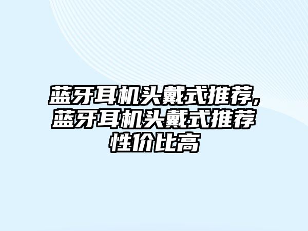 藍牙耳機頭戴式推薦,藍牙耳機頭戴式推薦性價比高