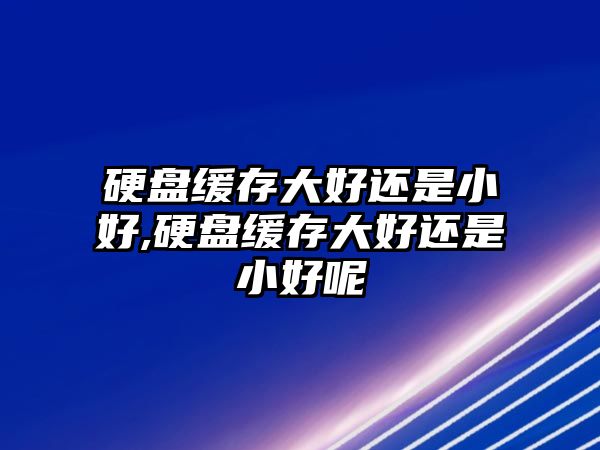 硬盤緩存大好還是小好,硬盤緩存大好還是小好呢