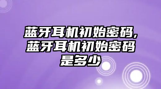 藍牙耳機初始密碼,藍牙耳機初始密碼是多少