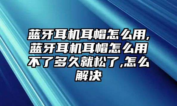 藍(lán)牙耳機耳帽怎么用,藍(lán)牙耳機耳帽怎么用不了多久就松了,怎么解決