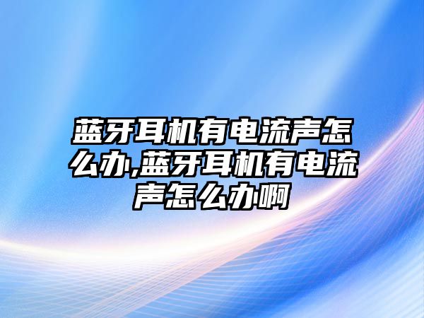 藍(lán)牙耳機有電流聲怎么辦,藍(lán)牙耳機有電流聲怎么辦啊