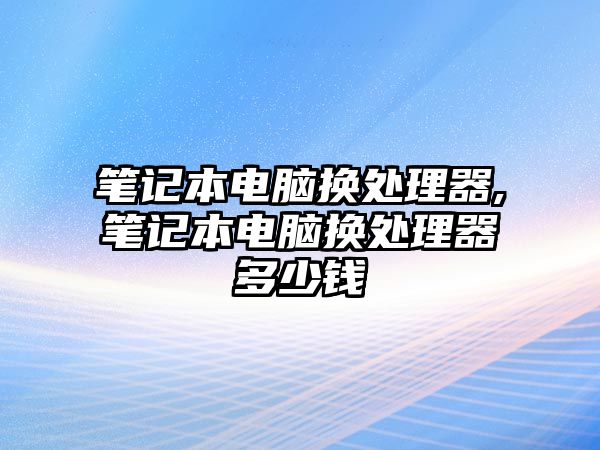 筆記本電腦換處理器,筆記本電腦換處理器多少錢(qián)