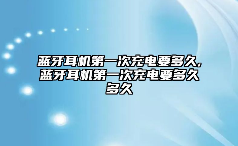 藍(lán)牙耳機第一次充電要多久,藍(lán)牙耳機第一次充電要多久多久